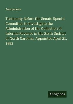 Testimony Before the Senate Special Committee to Investigate the Administration of the Collection of Internal Revenue in the Sixth District of North Carolina, Appointed April 21, 1882