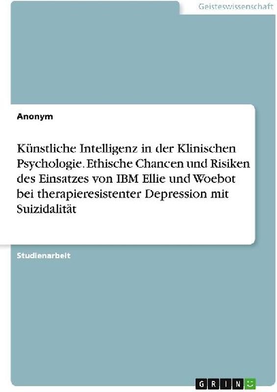 Künstliche Intelligenz in der Klinischen Psychologie. Ethische Chancen und Risiken des Einsatzes von IBM Ellie und Woebot bei therapieresistenter Depression mit Suizidalität