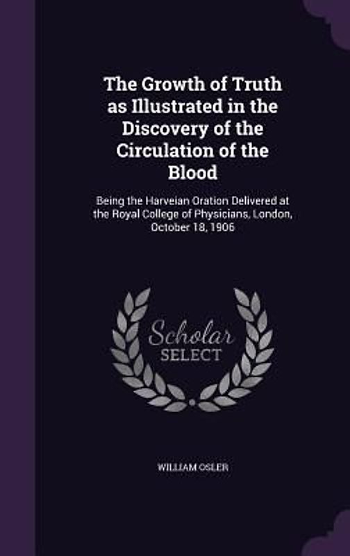 The Growth of Truth as Illustrated in the Discovery of the Circulation of the Blood: Being the Harveian Oration Delivered at the Royal College of Phys