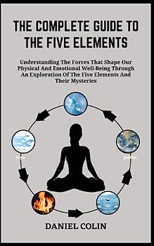 THE COMPLETE GUIDE TO THE FIVE ELEMENTS: Understanding The Forces That Shape Our Physical And Emotional Well-Being Through An Exploration Of The Five Elements And Their Mysteries