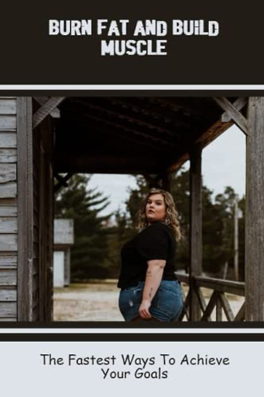 Burn Fat And Build Muscle: The Fastest Ways To Achieve Your Goals